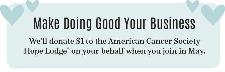 Make Doing Good Your Business We’ll donate $1 to the American Cancer Society Hope Lodge on your behalf when you join in May.
